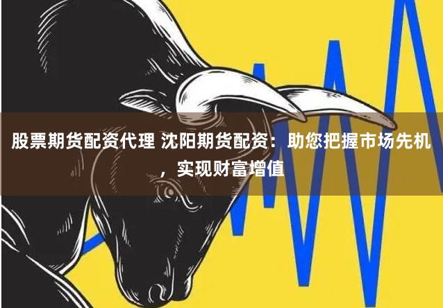股票期货配资代理 沈阳期货配资：助您把握市场先机，实现财富增值